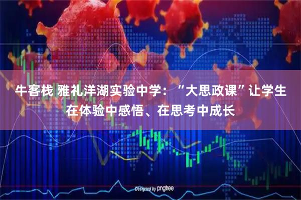 牛客栈 雅礼洋湖实验中学：“大思政课”让学生在体验中感悟、在思考中成长