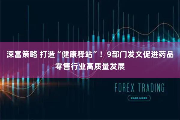 深富策略 打造“健康驿站”！9部门发文促进药品零售行业高质量发展