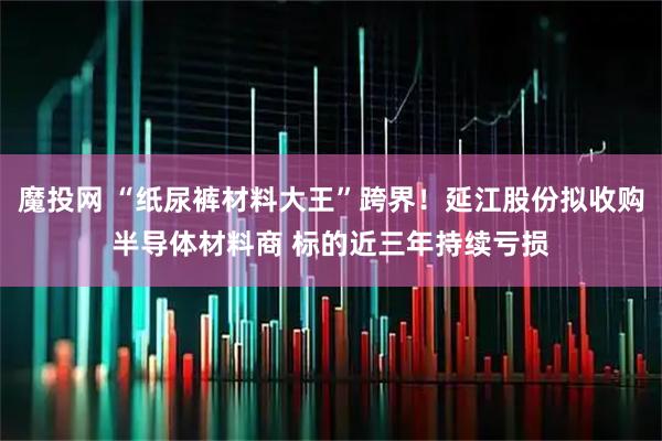 魔投网 “纸尿裤材料大王”跨界！延江股份拟收购半导体材料商 标的近三年持续亏损