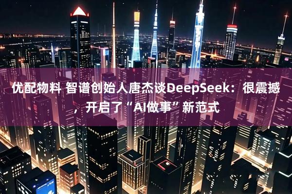 优配物料 智谱创始人唐杰谈DeepSeek：很震撼，开启了“AI做事”新范式