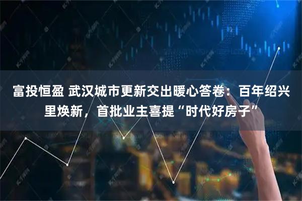 富投恒盈 武汉城市更新交出暖心答卷：百年绍兴里焕新，首批业主喜提“时代好房子”