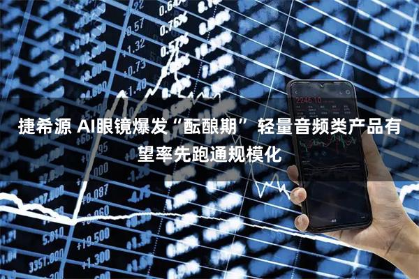 捷希源 AI眼镜爆发“酝酿期” 轻量音频类产品有望率先跑通规模化