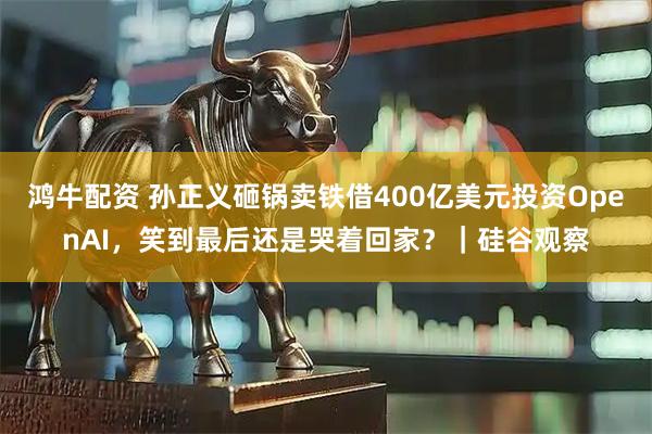 鸿牛配资 孙正义砸锅卖铁借400亿美元投资OpenAI，笑到最后还是哭着回家？｜硅谷观察